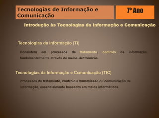 Introdução às Tecnologias da Informação e Comunicação
Tecnologias da Informação (TI)
Consistem em processos de tratamento, controlo da informação,
fundamentalmente através de meios electrónicos.
Tecnologias da Informação e Comunicação (TIC)
Processos de tratamento, controlo e transmissão ou comunicação da
informação, essencialmente baseados em meios informáticos.
Tecnologias de Informação e
Comunicação
7º Ano
 