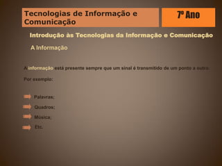 Introdução às Tecnologias da Informação e Comunicação
A Informação
A informação está presente sempre que um sinal é transmitido de um ponto a outro.
Por exemplo:
Palavras;
Quadros;
Música;
Etc.
Tecnologias de Informação e
Comunicação
7º Ano
 