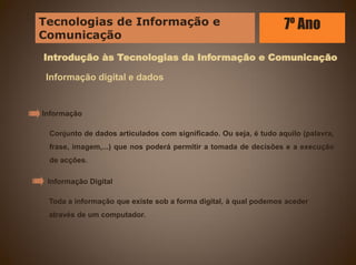 Introdução às Tecnologias da Informação e Comunicação
Informação digital e dados
Conjunto de dados articulados com significado. Ou seja, é tudo aquilo (palavra,
frase, imagem,...) que nos poderá permitir a tomada de decisões e a execução
de acções.
Informação
Toda a informação que existe sob a forma digital, à qual podemos aceder
através de um computador.
Informação Digital
Tecnologias de Informação e
Comunicação
7º Ano
 