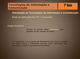 Introdução às Tecnologias da Informação e Comunicação
Áreas de aplicação das TIC – Computador
Origem da palavra
Provém da palavra latina computare, que
significa contar, calcular ou avaliar.
O computador é um conjunto de dispositivos electrónicos capazes
de aceitar dados e instruções, executar essas instruções para
processar os dados e apresentar os resultados.
Tecnologias de Informação e
Comunicação
7º Ano
 
