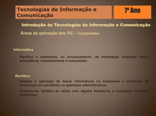 Introdução às Tecnologias da Informação e Comunicação
Áreas de aplicação das TIC – Computador
Informática
Significa o tratamento, ou processamento, da informação utilizando meios
automáticos, nomeadamente o computador.
Burótica
Designa a aplicação de meios informáticos no tratamento e circulação da
informação em escritórios ou gabinetes administrativos.
Actualmente também se utiliza com alguma frequência a expressão escritório
electrónico.
Tecnologias de Informação e
Comunicação
7º Ano
 