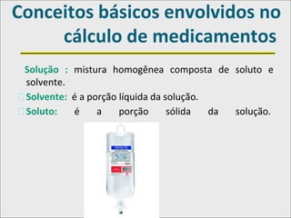 Conceitos básicos envolvidos no
cálculo de medicamentos
Solução : mistura homogênea composta de soluto e
solvente.
�Solvente: é a porção líquida da solução.
�Soluto: é a porção sólida da solução.
 