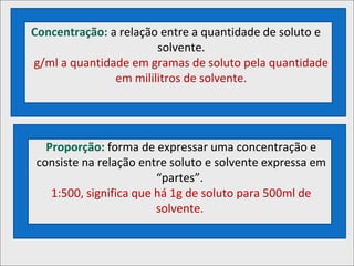 Concentração: a relação entre a quantidade de soluto e
solvente.
g/ml a quantidade em gramas de soluto pela quantidade
em mililitros de solvente.
Proporção: forma de expressar uma concentração e
consiste na relação entre soluto e solvente expressa em
“partes”.
1:500, significa que há 1g de soluto para 500ml de
solvente.
 