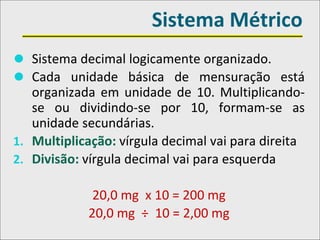 Sistema Métrico
⚫ Sistema decimal logicamente organizado.
⚫ Cada unidade básica de mensuração está
organizada em unidade de 10. Multiplicando-
se ou dividindo-se por 10, formam-se as
unidade secundárias.
1. Multiplicação: vírgula decimal vai para direita
2. Divisão: vírgula decimal vai para esquerda
20,0 mg x 10 = 200 mg
20,0 mg ÷ 10 = 2,00 mg
 