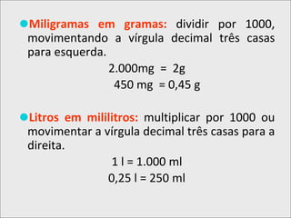 ⚫Miligramas em gramas: dividir por 1000,
movimentando a vírgula decimal três casas
para esquerda.
2.000mg = 2g
450 mg = 0,45 g
⚫Litros em mililitros: multiplicar por 1000 ou
movimentar a vírgula decimal três casas para a
direita.
1 l = 1.000 ml
0,25 l = 250 ml
 