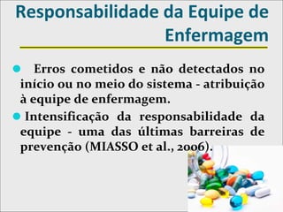 Responsabilidade da Equipe de
Enfermagem
⚫ Erros cometidos e não detectados no
início ou no meio do sistema - atribuição
à equipe de enfermagem.
⚫ Intensificação da responsabilidade da
equipe - uma das últimas barreiras de
prevenção (MIASSO et al., 2006).
 