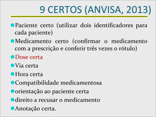 9 CERTOS (ANVISA, 2013)
⚫Paciente certo (utilizar dois identificadores para
cada paciente)
⚫Medicamento certo (confirmar o medicamento
com a prescrição e conferir três vezes o rótulo)
⚫Dose certa
⚫Via certa
⚫Hora certa
⚫Compatibilidade medicamentosa
⚫orientação ao paciente certa
⚫direito a recusar o medicamento
⚫Anotação certa.
 