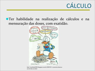 CÁLCULO
⚫Ter habilidade na realização de cálculos e na
mensuração das doses, com exatidão.
http://rosalinda2009.blogspot.com.br/2009/05/1-conceitos-basicos-
envolvidos-no.html
 