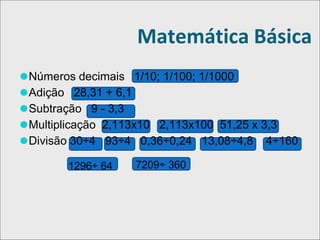 Matemática Básica
⚫Números decimais 1/10; 1/100; 1/1000
⚫Adição 28,31 + 6,1
⚫Subtração 9 - 3,3
⚫Multiplicação 2,113x10 2,113x100 51,25 x 3,3
⚫Divisão 30÷4 93÷4 0,36÷0,24 13,08÷4,8 4÷160
1296÷ 64 7209÷ 360
 
