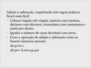 Adição e subtração, respeitando três regras práticas
ficará mais fácil:
 Colocar vírgula sob vírgula, inteiros com inteiros,
décimos com décimos, céntesimos com centesimos e
assim por diante.
 Igualar o número de casas decimais com seros.
 Fazer a operação de adição e subtração como se
fossem números naturais
 28,31+6,1=
 28,310+ 6,100=34,410
 