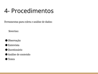 4- Procedimentos
Ferramentas para coleta e análise de dados:
Severino:
● Observação
● Entrevista
● Questionário
● Análise de conteúdo
● Testes
 