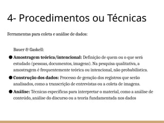4- Procedimentos ou Técnicas
Ferramentas para coleta e análise de dados:
Bauer & Gaskell:
● Amostragem teórica/intencional: Definição de quem ou o que será
estudado (pessoas, documentos, imagens). Na pesquisa qualitativa, a
amostragem é frequentemente teórica ou intencional, não probabilística.
● Construção dos dados: Processo de geração dos registros que serão
analisados, como a transcrição de entrevistas ou a coleta de imagens.
● Análise: Técnicas específicas para interpretar o material, como a análise de
conteúdo, análise do discurso ou a teoria fundamentada nos dados
 