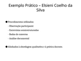Exemplo Prático – Elsieni Coelho da
Silva
●Procedimentos utilizados:
- Observação participante
- Entrevistas semiestruturadas
- Rodas de conversa
- Análise documental
●Alinhados à abordagem qualitativa e à prática docente.
 