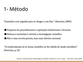 1- Método
“Caminho a ser seguido para se chegar a um fim.” (Severino, 2000)
●Conjunto de procedimentos e operações intelectuais e técnicas.
●Ordena o raciocínio e orienta a investigação científica.
●Não é uma receita pronta, mas uma diretriz racional.
“O conhecimento só se torna científico se for obtido de modo metódico.”
(Severino, p. 23)
Severino, Antônio Joaquim. Metodologia do trabalho científico 21. ed. rev. e ampl. — São Paulo : Gortez, 2000.
 