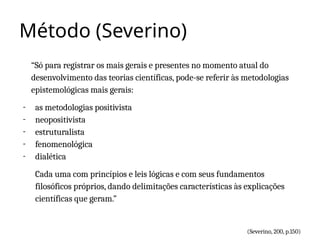 Método (Severino)
“Só para registrar os mais gerais e presentes no momento atual do
desenvolvimento das teorias científicas, pode-se referir às metodologias
epistemológicas mais gerais:
- as metodologias positivista
- neopositivista
- estruturalista
- fenomenológica
- dialética
Cada uma com princípios e leis lógicas e com seus fundamentos
filosóficos próprios, dando delimitações características às explicações
científicas que geram.”
(Severino, 200, p.150)
 