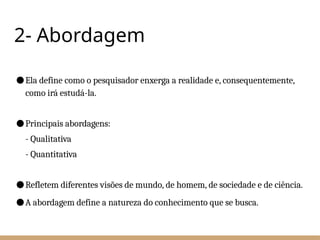 2- Abordagem
●Ela define como o pesquisador enxerga a realidade e, consequentemente,
como irá estudá-la.
●Principais abordagens:
- Qualitativa
- Quantitativa
●Refletem diferentes visões de mundo, de homem, de sociedade e de ciência.
●A abordagem define a natureza do conhecimento que se busca.
 
