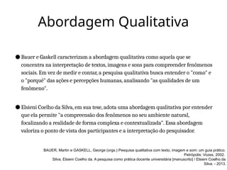 Abordagem Qualitativa
● Bauer e Gaskell caracterizam a abordagem qualitativa como aquela que se
concentra na interpretação de textos, imagens e sons para compreender fenômenos
sociais. Em vez de medir e contar, a pesquisa qualitativa busca entender o "como" e
o "porquê" das ações e percepções humanas, analisando "as qualidades de um
fenômeno".
● Elsieni Coelho da Silva, em sua tese, adota uma abordagem qualitativa por entender
que ela permite "a compreensão dos fenômenos no seu ambiente natural,
focalizando a realidade de forma complexa e contextualizada". Essa abordagem
valoriza o ponto de vista dos participantes e a interpretação do pesquisador.
BAUER, Martin e GASKELL, George (orgs.) Pesquisa qualitativa com texto, imagem e som: um guia prático.
Petrópolis: Vozes, 2002.
Silva, Elsieni Coelho da. A pesquisa como prática docente universitária [manuscrito] / Elsieni Coelho da
Silva. - 2013.
 
