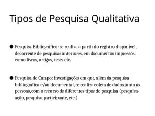 Tipos de Pesquisa Qualitativa
● Pesquisa Bibliográfica: se realiza a partir do registro disponível,
decorrente de pesquisas anteriores, em documentos impressos,
como livros, artigos, teses etc.
● Pesquisa de Campo: investigações em que, além da pesquisa
bibliográfica e/ou documental, se realiza coleta de dados junto às
pessoas, com o recurso de diferentes tipos de pesquisa (pesquisa-
ação, pesquisa participante, etc.)
 