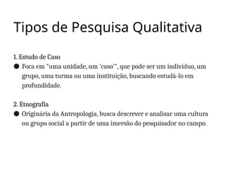 Tipos de Pesquisa Qualitativa
1. Estudo de Caso
● Foca em "uma unidade, um 'caso'", que pode ser um indivíduo, um
grupo, uma turma ou uma instituição, buscando estudá-lo em
profundidade.
2. Etnografia
● Originária da Antropologia, busca descrever e analisar uma cultura
ou grupo social a partir de uma imersão do pesquisador no campo.
 