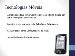 Tecnologias Móveis
• A mobilidade teve como “start”, a criação do Palm (Criado por
Jeff Hawkings) na década de 90.
• Mantido posteriormente pela: PalmOne e PalmSource.
• Categorizados como Computadores de Mão;
• Seguindo da adesão das Empresas;
 