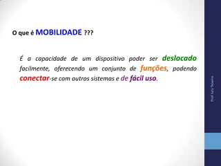 O que é MOBILIDADE ???
É a capacidade de um dispositivo poder ser deslocado
facilmente, oferecendo um conjunto de funções, podendo
conectar-se com outros sistemas e de fácil uso.
Prof.IuryTeixeira
 