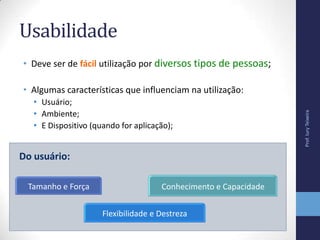 Usabilidade
• Deve ser de fácil utilização por diversos tipos de pessoas;
• Algumas características que influenciam na utilização:
• Usuário;
• Ambiente;
• E Dispositivo (quando for aplicação);
Tamanho e Força
Flexibilidade e Destreza
Conhecimento e Capacidade
Do usuário:
Prof.IuryTeixeira
 
