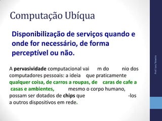 Computação Ubíqua
Disponibilização de serviços quando e
onde for necessário, de forma
perceptível ou não.
Prof.IuryTeixeira
A pervasividade computacional vai m do nio dos
computadores pessoais: a ideia que praticamente
qualquer coisa, de carros a roupas, de caras de cafe a
casas e ambientes, mesmo o corpo humano,
possam ser dotados de chips que -los
a outros dispositivos em rede.
 
