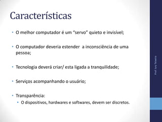 Características
• O melhor computador é um “servo” quieto e invisível;
• O computador deveria estender a inconsciência de uma
pessoa;
• Tecnologia deverá criar/ esta ligada a tranquilidade;
• Serviços acompanhando o usuário;
• Transparência:
• O dispositivos, hardwares e softwares, devem ser discretos.
Prof.IuryTeixeira
 
