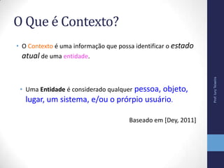 O Que é Contexto?
• O Contexto é uma informação que possa identificar o estado
atual de uma entidade.
Prof.IuryTeixeira
• Uma Entidade é considerado qualquer pessoa, objeto,
lugar, um sistema, e/ou o prórpio usuário.
Baseado em [Dey, 2011]
 