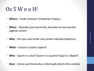 Os 5 W e o H!
• Where – Onde estamos? Ambiente/ Espaço…
• When – Quando está ocorrendo, baseado em que perído:
[agora], ontem.
• Why – Por que esta tarefa esta sendo realizada [objetivo]
• What – O que o usuário espera?
• Who – Quem é o alvo? Quem é o usuário? Qual é o objeto?
• How – Como será fornecido a informação [tech-infra-mobile]
Prof.IuryTeixeira
 