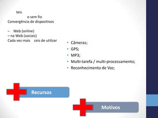 • Câmeras;
• GPS;
• MP3;
• Multi-tarefa / multi-processamento;
• Reconhecimento de Voz;
Recursos
Motivos
teis
o sem fio
Convergência de dispositivos
– Web (online)
– na Web (sociais)
Cada vez mais ceis de utilizar
 
