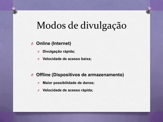 Modos de divulgação
O Online (Internet)
O Divulgação rápida;
O Velocidade de acesso baixa;
O Offline (Dispositivos de armazenamento)
O Maior possibilidade de danos;
O Velocidade de acesso rápida;
 
