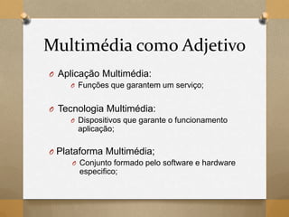 Multimédia como Adjetivo
O Aplicação Multimédia:
O Funções que garantem um serviço;
O Tecnologia Multimédia:
O Dispositivos que garante o funcionamento
aplicação;
O Plataforma Multimédia;
O Conjunto formado pelo software e hardware
especifico;
 