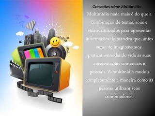 Multimídia nada mais é do que a
combinação de textos, sons e
vídeos utilizados para apresentar
informações de maneira que, antes
somente imaginávamos,
praticamente dando vida às suas
apresentações comerciais e
pessoais. A multimídia mudou
completamente a maneira como as
pessoas utilizam seus
computadores.
Conceitos sobre Multimídia
 