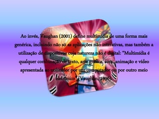 Ao invés, Vaughan (2001) define multimídia de uma forma mais
genérica, incluindo não só as aplicações não-interativas, mas também a
utilização de dispositivos cuja natureza não é digital: “Multimídia é
qualquer combinação de texto, arte gráfica, som, animação e vídeo
apresentada ao utilizador por um computador ou por outro meio
eletrônico” (Vaughan, 1996).
 