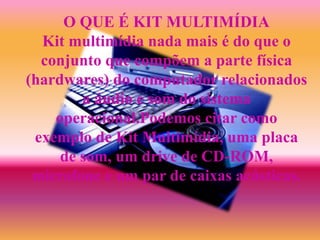 O QUE É KIT MULTIMÍDIA
Kit multimídia nada mais é do que o
conjunto que compõem a parte física
(hardwares) do computador relacionados
a áudio e som do sistema
operacional.Podemos citar como
exemplo de Kit Multimídia, uma placa
de som, um drive de CD-ROM,
microfone e um par de caixas acústicas.
 