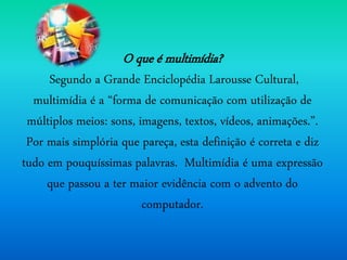 O que é multimídia?
Segundo a Grande Enciclopédia Larousse Cultural,
multimídia é a “forma de comunicação com utilização de
múltiplos meios: sons, imagens, textos, vídeos, animações.”.
Por mais simplória que pareça, esta definição é correta e diz
tudo em pouquíssimas palavras. Multimídia é uma expressão
que passou a ter maior evidência com o advento do
computador.
 