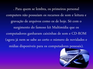 . Para quem se lembra, os primeiros personal
computers não possuíam os recursos de som e leitura e
gravação de arquivos como os de hoje. Só com o
surgimento do famoso kit Multimídia que os
computadores ganharam caixinhas de som e CD-ROM
(agora já nem se sabe ao certo o número de novidades e
mídias disponíveis para os computadores pessoais).
 