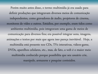 Porém muito antes disso, o termo multimídia já era usado para
definir produções que integravam diversos meios de comunicação
independentes, como gravadores de áudio, projetores de cinema,
monitores de vídeo e outros. Estúdios, por exemplo, eram tidos como
ambientes multimídia, pois integravam uma gama de meios de
comunicação para diversos fins; era possível integrar sons, imagens,
animações e textos por mais que agora isso pareça inevitável. Hoje, a
multimídia está presente nos CDs, TVs interativas, vídeos-game,
DVDs, aparelhos celulares, etc., mas, de fato, a web é o maior meio
multimídia conhecido porque possibilita que seu usuário crie,
manipule, armazene e pesquise conteúdos.
 