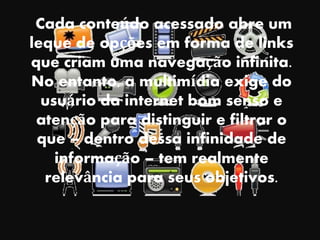 Cada conteúdo acessado abre um
leque de opções em forma de links
que criam uma navegação infinita.
No entanto, a multimídia exige do
usuário da internet bom senso e
atenção para distinguir e filtrar o
que – dentro dessa infinidade de
informação – tem realmente
relevância para seus objetivos.
 