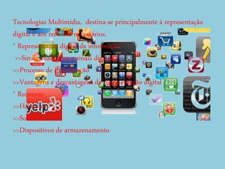 Tecnologias Multimídia, destina-se principalmente à representação
digital e aos recursos necessários.
* Representação digital da informação:
>>Sinais analógicos e sinais digitais
>>Processo de digitalização
>>Vantagens e desvantagens da representação digital
* Recursos:
>>Hardware
>>Software
>>Dispositivos de armazenamento
 