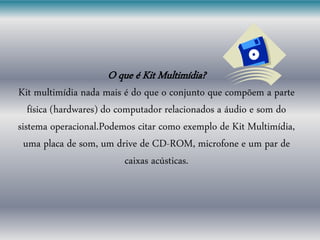 O que é Kit Multimídia?
Kit multimídia nada mais é do que o conjunto que compõem a parte
física (hardwares) do computador relacionados a áudio e som do
sistema operacional.Podemos citar como exemplo de Kit Multimídia,
uma placa de som, um drive de CD-ROM, microfone e um par de
caixas acústicas.
 