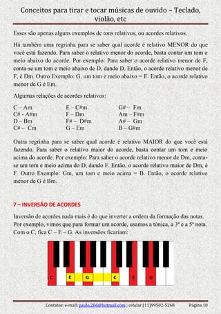 Conceitos para tirar e tocar músicas de ouvido – Teclado,
violão, etc
Contatos: e-mail: paulo.206@hotmail.com ; celular (11)99502-5268 Página 10
Esses são apenas alguns exemplos de tons relativos, ou acordes relativos.
Há também uma regrinha para se saber qual acorde é relativo MENOR do que
você está fazendo. Para saber o relativo menor do acorde, basta contar um tom e
meio abaixo do acorde. Por exemplo: Para saber o acorde relativo menor de F,
conta-se um tom e meio abaixo de D, dando D. Então, o acorde relativo menor de
F, é Dm. Outro Exemplo: G, um tom e meio abaixo = E. Então, o acorde relativo
menor de G é Em.
Algumas relações de acordes relativos:
C – Am E – C#m G# – Fm
C# - A#m F – Dm Am – F#m
D – Bm F# – D#m A# – Gm
C# – Cm G – Em B – G#m
Outra regrinha para se saber qual acorde é relativo MAIOR do que você está
fazendo. Para saber o relativo maior do acorde, basta contar um tom e meio
acima do acorde. Por exemplo: Para saber o acorde relativo menor de Dm, conta-
se um tom e meio acima do D, dando F. Então, o acorde relativo maior de Dm, é
F. Outro Exemplo: Gm, um tom e meio acima = B. Então, o acorde relativo
menor de G é Bm.
7 – INVERSÃO DE ACORDES
Inversão de acordes nada mais é do que inverter a ordem da formação das notas.
Por exemplo, vimos que para formar um acorde, usamos a tônica, a 3ª e a 5ª nota.
Com o C, fica C – E – G. As inversões ficariam:
 