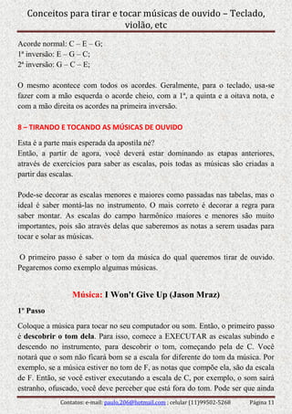 Conceitos para tirar e tocar músicas de ouvido – Teclado,
violão, etc
Contatos: e-mail: paulo.206@hotmail.com ; celular (11)99502-5268 Página 11
Acorde normal: C – E – G;
1ª inversão: E – G – C;
2ª inversão: G – C – E;
O mesmo acontece com todos os acordes. Geralmente, para o teclado, usa-se
fazer com a mão esquerda o acorde cheio, com a 1ª, a quinta e a oitava nota, e
com a mão direita os acordes na primeira inversão.
8 – TIRANDO E TOCANDO AS MÚSICAS DE OUVIDO
Esta é a parte mais esperada da apostila né?
Então, a partir de agora, você deverá estar dominando as etapas anteriores,
através de exercícios para saber as escalas, pois todas as músicas são criadas a
partir das escalas.
Pode-se decorar as escalas menores e maiores como passadas nas tabelas, mas o
ideal é saber montá-las no instrumento. O mais correto é decorar a regra para
saber montar. As escalas do campo harmônico maiores e menores são muito
importantes, pois são através delas que saberemos as notas a serem usadas para
tocar e solar as músicas.
O primeiro passo é saber o tom da música do qual queremos tirar de ouvido.
Pegaremos como exemplo algumas músicas.
Música: I Won't Give Up (Jason Mraz)
1º Passo
Coloque a música para tocar no seu computador ou som. Então, o primeiro passo
é descobrir o tom dela. Para isso, comece a EXECUTAR as escalas subindo e
descendo no instrumento, para descobrir o tom, começando pela de C. Você
notará que o som não ficará bom se a escala for diferente do tom da música. Por
exemplo, se a música estiver no tom de F, as notas que compõe ela, são da escala
de F. Então, se você estiver executando a escala de C, por exemplo, o som sairá
estranho, ofuscado, você deve perceber que está fora do tom. Pode ser que ainda
 