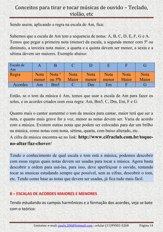 Conceitos para tirar e tocar músicas de ouvido – Teclado,
violão, etc
Contatos: e-mail: paulo.206@hotmail.com ; celular (11)99502-5268 Página 14
Sendo assim, aplicando a regra na escala de Am, fica:
Sabemos que a escala de Am tem a sequencia de notas: A, B, C, D, E, F, G e A.
Temos que pegar a primeira nota (menor) da escala, a segunda menor com 5ª ou
diminuto, a terceira nota maior, a quarta e a quinta devem ser menor, a sexta e a
sétima devem ser maiores. Exemplo abaixo:
Escala de
Am
A B C D E F G
Regra Nota
menor
Nota °
ou 5ªb
Nota
Maior
Nota
menor
Nota
menor
Nota
Maior
Nota
Maior
Acordes Am Bm5 C Dm Em F G
Então, se o tom da música é Am, temos que usar a escala de Am para fazer os
solos, e os acordes criados com essa regra: Am, Bm5, C, Dm, Em, F e G.
Quanto mais o cantor aumentar o tom da musica para cantar, maior terá que ser a
nota, e quanto mais grave for a voz, menor as notas devem ser. Varia de acordo
com a música. Existem outras notas que podem ser colocadas para dar um brilho
na música, como notas com nona, sétima, quarta, com baixo alterado, etc.
A cifra da música encontra-se no link: http://www.cifraclub.com.br/toque-
no-altar/faz-chover/
Tendo o conhecimento de qual escala e tom está a música, podemos descobrir
com essas regras quais notas devem ser usadas para tocar a música. Agora basta
descobrir a ordem para usá-las, para isso, deve aperfeiçoar o ouvido, tentando
tocar as musicas estudando sempre que possível, sem as cifras, descobrir o tom,
etc. Tendo como base as notas que devem ser usadas, já fica tudo mais fácil.
8 – ESCALAS DE ACORDES MAIORES E MENORES
Tendo estudando os campos harmônicos e a formação dos acordes, veja se bate
com o teórico:
 