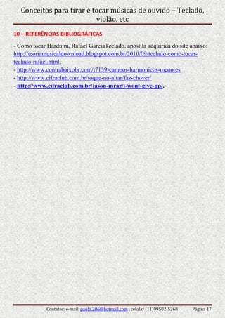 Conceitos para tirar e tocar músicas de ouvido – Teclado,
violão, etc
Contatos: e-mail: paulo.206@hotmail.com ; celular (11)99502-5268 Página 17
10 – REFERÊNCIAS BIBLIOGRÁFICAS
- Como tocar Harduim, Rafael GarciaTeclado, apostila adquirida do site abaixo:
http://teoriamusicaldownload.blogspot.com.br/2010/09/teclado-como-tocar-
teclado-rafael.html;
- http://www.contrabaixobr.com/t7139-campos-harmonicos-menores
- http://www.cifraclub.com.br/toque-no-altar/faz-chover/
- http://www.cifraclub.com.br/jason-mraz/i-wont-give-up/.
 