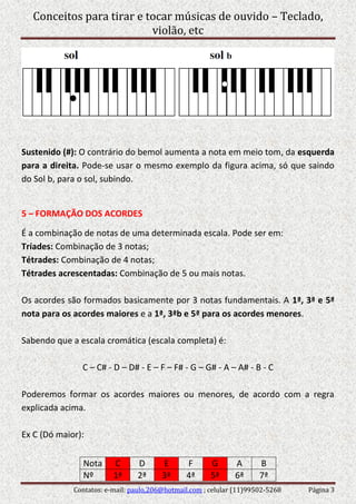 Conceitos para tirar e tocar músicas de ouvido – Teclado,
violão, etc
Contatos: e-mail: paulo.206@hotmail.com ; celular (11)99502-5268 Página 3
Sustenido (#): O contrário do bemol aumenta a nota em meio tom, da esquerda
para a direita. Pode-se usar o mesmo exemplo da figura acima, só que saindo
do Sol b, para o sol, subindo.
5 – FORMAÇÃO DOS ACORDES
É a combinação de notas de uma determinada escala. Pode ser em:
Tríades: Combinação de 3 notas;
Tétrades: Combinação de 4 notas;
Tétrades acrescentadas: Combinação de 5 ou mais notas.
Os acordes são formados basicamente por 3 notas fundamentais. A 1ª, 3ª e 5ª
nota para os acordes maiores e a 1ª, 3ªb e 5ª para os acordes menores.
Sabendo que a escala cromática (escala completa) é:
C – C# - D – D# - E – F – F# - G – G# - A – A# - B - C
Poderemos formar os acordes maiores ou menores, de acordo com a regra
explicada acima.
Ex C (Dó maior):
Nota C D E F G A B
Nº 1ª 2ª 3ª 4ª 5ª 6ª 7ª
 