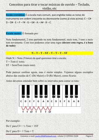 Conceitos para tirar e tocar músicas de ouvido – Teclado,
violão, etc
Contatos: e-mail: paulo.206@hotmail.com ; celular (11)99502-5268 Página 5
Escala cromática: É a escala mais comum, que engloba todas as notas do
instrumento em ordem crescente ou decrescente (como já vista acima): C – C# -
D – D# - E – F – F# - G – G# - A – A# - B – C.
Escala maior: É formada por:
Nota fundamental, 2 tons partindo na nota fundamental, meio tom, 3 tons e meio
tom novamente. Com isso podemos criar uma regra (decore esta regra, é a base
de tudo):
N – T – T – ST – T – T – T – ST
Onde N = Nota (Tônica) da qual queremos tirar a escala;
T = Tom (1 tom);
ST = SemiTom (meio tom).
Pode parecer confuso agora, mas é muito simples. Vejamos alguns exemplos
abaixo das escalas de C (Dó Maior) e D (Ré Maior), como ficaria:
Antes devemos entender bem sobre os intervalos para contar os tons:
Por exemplo:
De C para C# = ½ Tom = 1ST
De C para D = 1 Tom = T
 