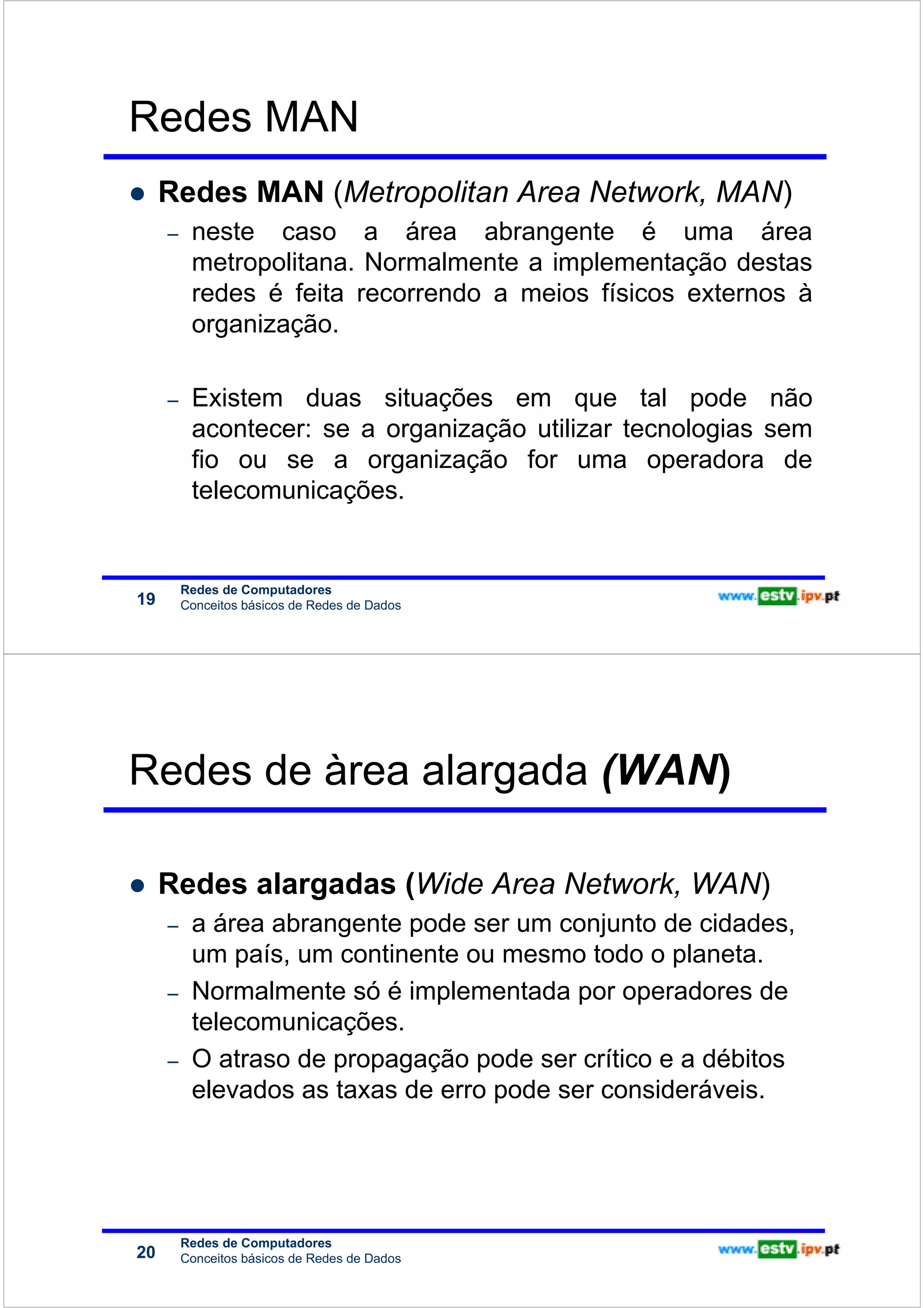 Redes MAN
                             Redes MAN (Metropolitan Area Network, MAN)
Redes de Computadores




                             –    neste caso a área abrangente é uma área
                                  metropolitana. Normalmente a implementação destas
                                  redes é feita recorrendo a meios físicos externos à
                                  organização.

                             –    Existem duas situações em que tal pode não
                                  acontecer: se a organização utilizar tecnologias sem
                                  fio ou se a organização for uma operadora de
                                  telecomunicações.


                                 Redes de Computadores
                        19       Conceitos básicos de Redes de Dados




                        Redes de àrea alargada (WAN)
Redes de Computadores




                             Redes alargadas (Wide Area Network, WAN)
                             –    a área abrangente pode ser um conjunto de cidades,
                                  um país, um continente ou mesmo todo o planeta.
                             –    Normalmente só é implementada por operadores de
                                  telecomunicações.
                             –    O atraso de propagação pode ser crítico e a débitos
                                  elevados as taxas de erro pode ser consideráveis.




                                 Redes de Computadores
                        20       Conceitos básicos de Redes de Dados
 