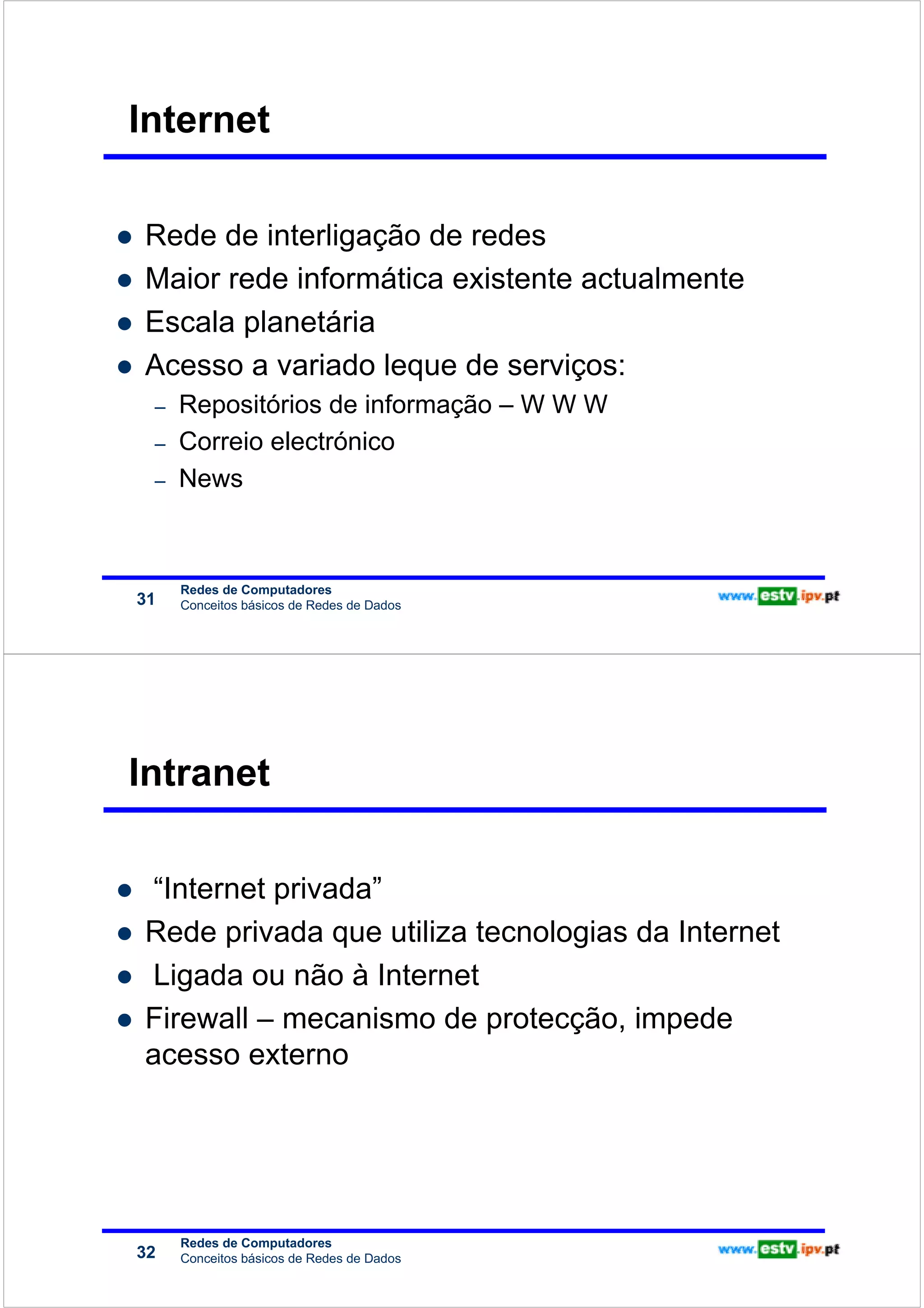 Redes de Computadores
                        Internet

                        Rede de interligação de redes
                        Maior rede informática existente actualmente
                        Escala planetária
                        Acesso a variado leque de serviços:
                         –   Repositórios de informação – W W W
                         –   Correio electrónico
                         –   News



                             Redes de Computadores
                        31   Conceitos básicos de Redes de Dados




                        Intranet
Redes de Computadores




                         “Internet privada”
                        Rede privada que utiliza tecnologias da Internet
                         Ligada ou não à Internet
                        Firewall – mecanismo de protecção, impede
                        acesso externo




                             Redes de Computadores
                        32   Conceitos básicos de Redes de Dados
 